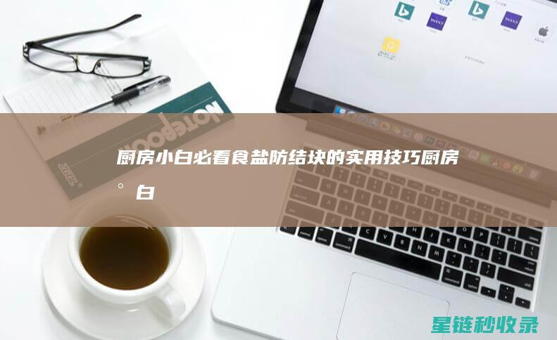 厨房小白必看：食盐防结块的实用技巧 (厨房小白必看菜板组合使用实测视频)